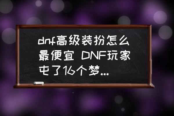 dnf高级装扮怎么最便宜 DNF玩家屯了16个梦想装扮合成器血赚，如今只用1200W就能合成一件天空，如何评价？