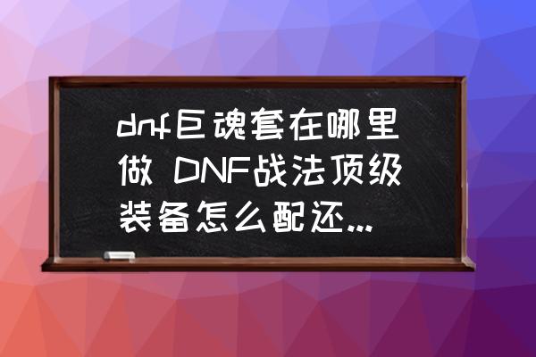 dnf巨魂套在哪里做 DNF战法顶级装备怎么配还有有没有无限二觉的装备啊？