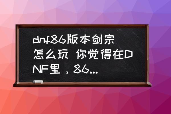 dnf86版本剑宗怎么玩 你觉得在DNF里，86、90、95这几个版本，哪个版本最花钱？